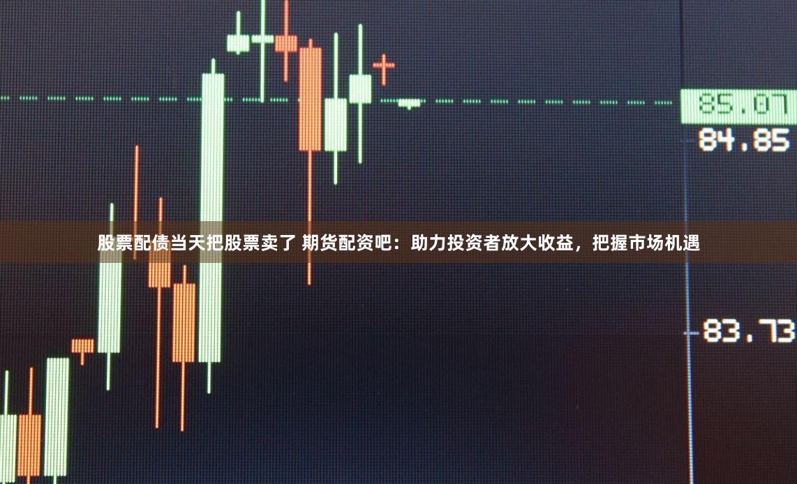 股票配债当天把股票卖了 期货配资吧：助力投资者放大收益，把握市场机遇