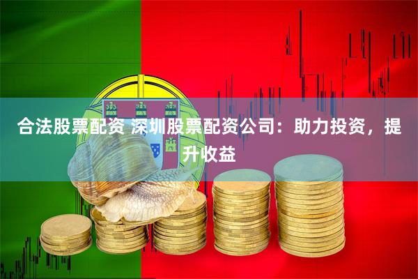 合法股票配资 深圳股票配资公司：助力投资，提升收益