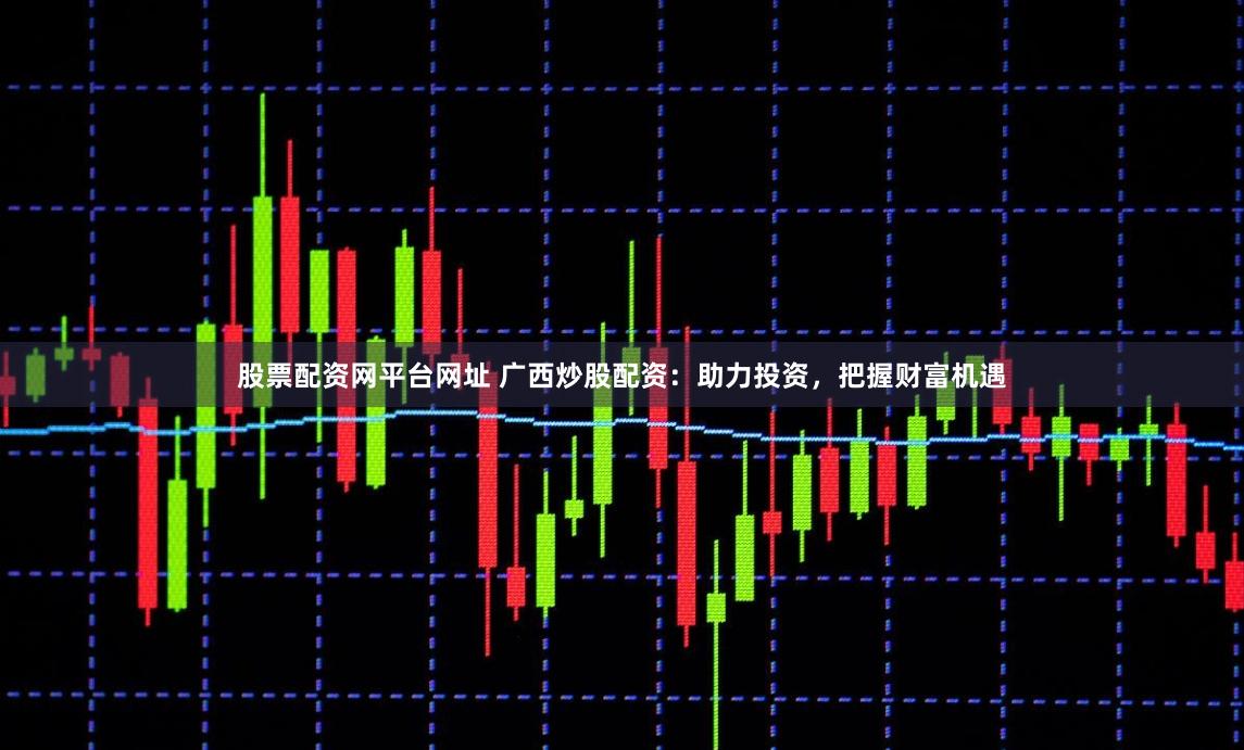 股票配资网平台网址 广西炒股配资：助力投资，把握财富机遇